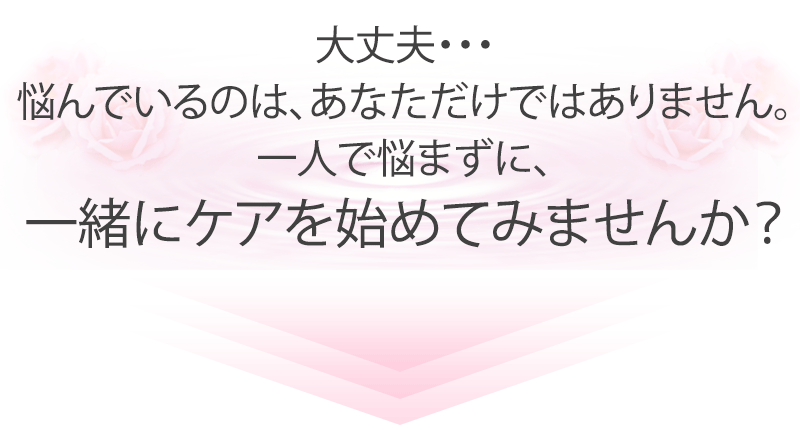 大丈夫・・・悩んでいるのは、あなただけではありません。一人で悩まずに、一緒にケアを始めてみませんか？