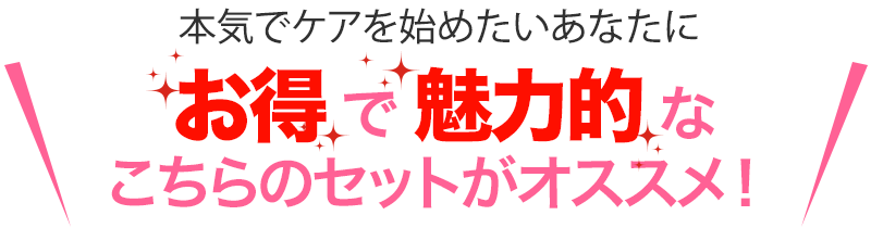 本気でケアを始めたいあなたにさらにお得で魅力的なこちらのセットがオススメ！