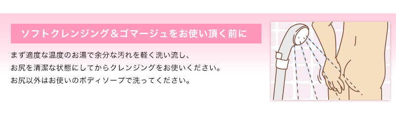 ソフトクレンジング＆ゴマージュをお使い頂く前に まず適度な温度のお湯で余分な汚れを軽く洗い流し、お尻を清潔な状態にしてからクレンジングをお使いください。お尻以外はお使いのボディソープで洗ってください。