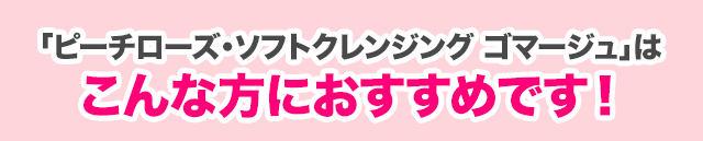 「ピーチローズ・ソフトクレンジング ゴマージュ」はこんな方におすすめです！