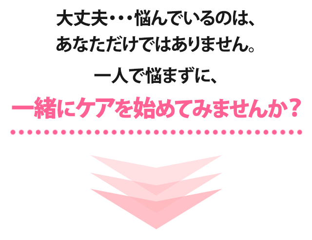 大丈夫・・・悩んでいるのは、あなただけではありません。一人で悩まずに、一緒にケアを始めてみませんか？