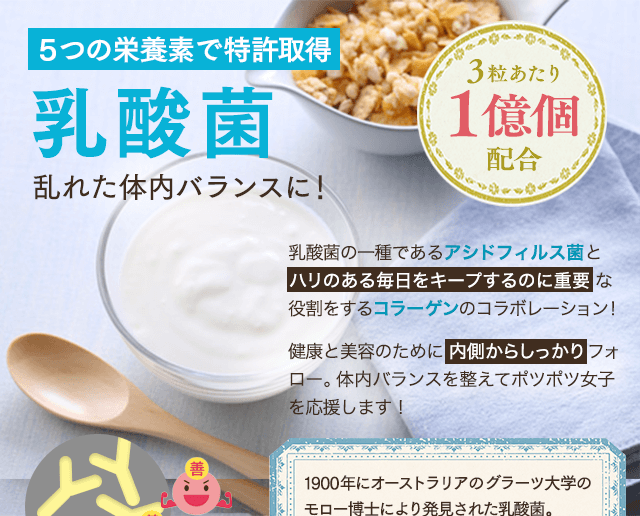 ５つの栄養素で特許取得！乳酸菌乱れた体内バランスに！乳酸菌の一種であるアシドフィルス菌をハリのある毎日をキープするのに重要な役割をするコラーゲンのコラボレーション！内側からしっかりフォローします。