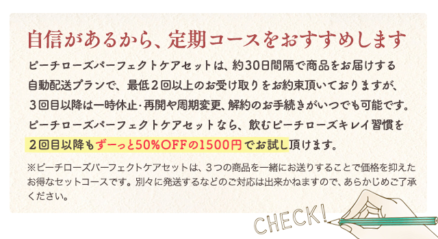 自信があるから定期コースをおすすめします。ピーチローズパーフェクトケアセットは、３つの商品を一緒にお送りすることで価格を抑えたお得なセットコースです。